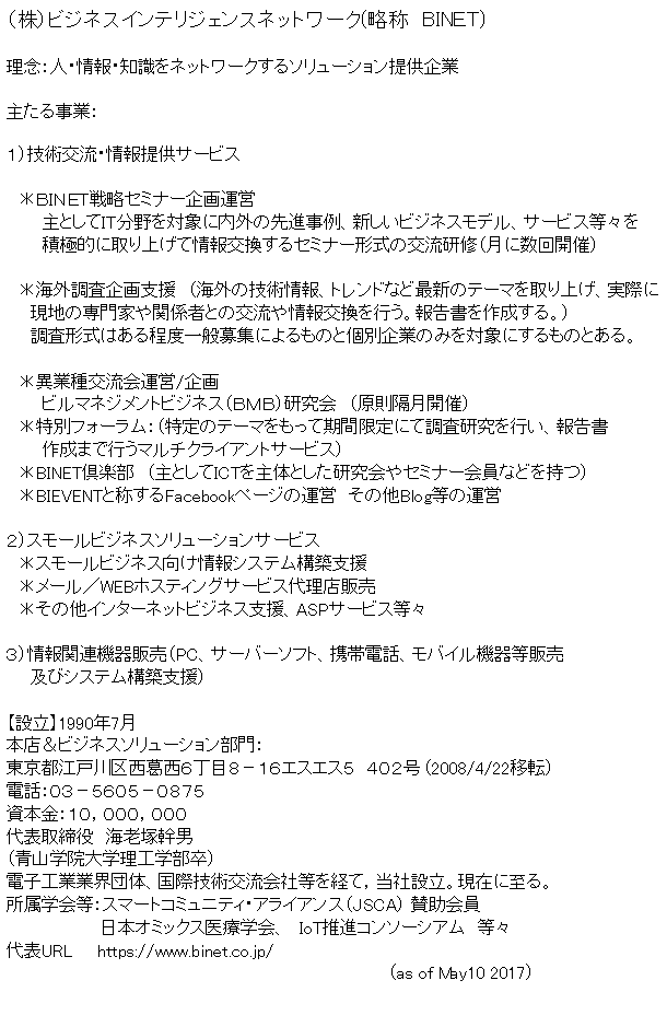 �e�L�X�g �{�b�N�X: �i���j�r�W�l�X�C���e���W�F���X�l�b�g���[�N(���́@BIN�d�s)���O�F�l�E���E�m�����l�b�g���[�N����\�����[�V�����񋟊���傽�鎖�ƁF�P�j�Z�p�𗬁E���񋟃T�[�r�X�@
�@���a�h�m�d�s�헪�Z�~�i�[���^�c�@�@�@��Ƃ��Ăh�s�����Ώۂɓ��O�̐�i����A�V�����r�W�l�X���f���A�T�[�r�X���X���@�@�@�ϋɓI�Ɏ��グ�ď���������Z�~�i�[�`���̌𗬌��C�i���ɐ���J�Áj
�@�@�@
�@���C�O�������x���@�i�C�O�̋Z�p���A�g�����h�ȂǍŐV�̃e�[�}�����グ�A���ۂ�
�@�@���n�̐��Ƃ�֌W�҂Ƃ̌𗬂���������s���B�񍐏����쐬����B�j
�@�@�����`���͂�����x��ʕ�W�ɂ����̂ƌʊ�Ƃ݂̂�Ώۂɂ�����̂Ƃ���B�@
�@���ًƎ�𗬉�^�c/����@�@�@�r���}�l�W�����g�r�W�l�X�i�a�l�a�j������@�i�����u���J�Áj�@�����ʃt�H�[�����F�i����̃e�[�}�������Ċ��Ԍ���ɂĒ����������s���A�񍐏�
�@�@�@�쐬�܂ōs���}���`�N���C�A���g�T�[�r�X�j
�@��BINET��y���@�i��Ƃ���ICT����̂Ƃ����������Z�~�i�[����Ȃǂ����j�@��BIEVENT�Ə̂���Facebook�y�[�W�̉^�c�@���̑�Blog���̉^�c�Q�j�X���[���r�W�l�X�\�����[�V�����T�[�r�X�@���X���[���r�W�l�X�������V�X�e���\�z�x���@�����[���^WEB�z�X�e�B���O�T�[�r�X�㗝�X�̔�
�@�����̑��C���^�[�l�b�g�r�W�l�X�x���AASP�T�[�r�X���X
�R�j���֘A�@��̔��iPC�A�T�[�o�[�\�t�g�A�g�ѓd�b�A���o�C���@�퓙�̔�
�@�@�y�уV�X�e���\�z�x���j�y�ݗ��z1990�N7���{�X���r�W�l�X�\�����[�V��������F�����s�]�ː�搼�����U���ڂW�|�P�U�G�X�G�X�T�@�S�O�Q�� (2008/4/22�ړ])�d�b�F�O�R�|�T�U�O�T�|�O�W�V�T���{���F�P�O�C�O�O�O�C�O�O�O��\������@�C�V�ˊ��j�i�R�w�@��w���H�w�����j�d�q�H�ƋƊE�c�́A���ۋZ�p�𗬉�Г����o�āC���Аݗ��B���݂Ɏ���B�����w��F�X�}�[�g�R�~���j�e�B�E�A���C�A���X�iJSCA�j �^�����
�@�@�@�@�@�@�@�@���{�I�~�b�N�X��Êw��A�@IoT���i�R���\�[�V�A���@���X�@�@��\URL�@�@https://www.binet.co.jp/                         
                                                                        (as of May10 2017)